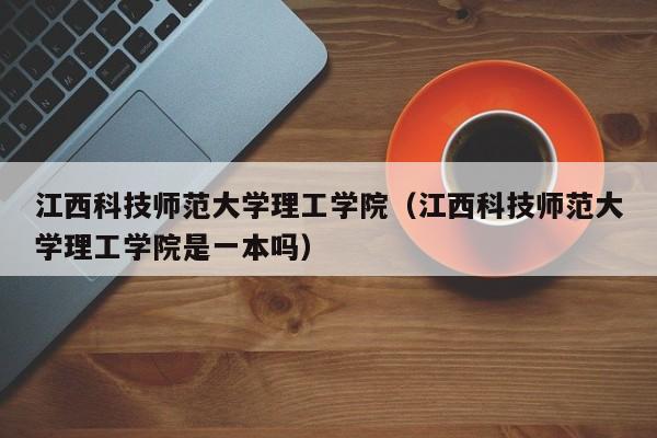 江西科技师范大学理工学院（江西科技师范大学理工学院是一本吗）