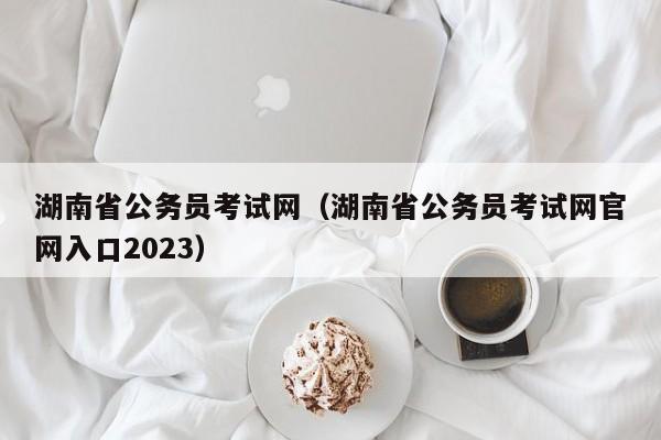 湖南省公务员考试网（湖南省公务员考试网官网入口2023）