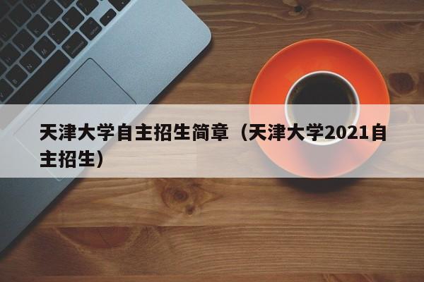 天津大学自主招生简章（天津大学2021自主招生）