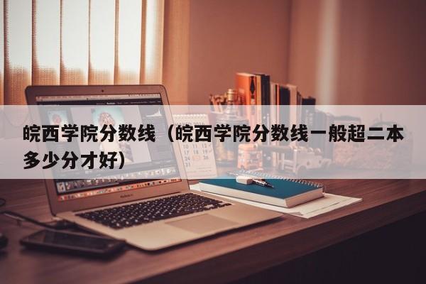 皖西学院分数线（皖西学院分数线一般超二本多少分才好）