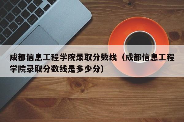 成都信息工程学院录取分数线（成都信息工程学院录取分数线是多少分）