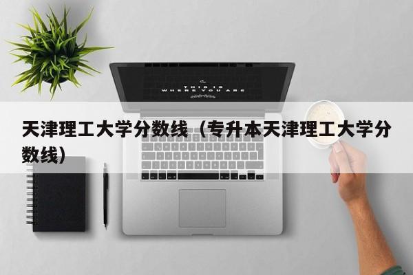 天津理工大学分数线（专升本天津理工大学分数线）