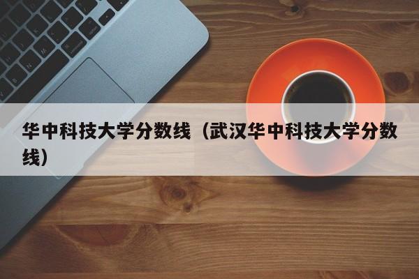 华中科技大学分数线（武汉华中科技大学分数线）