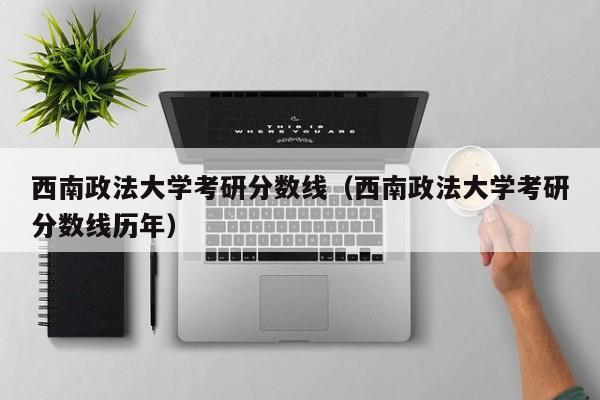 西南政法大学考研分数线（西南政法大学考研分数线历年）