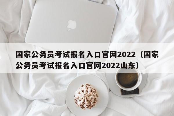 国家公务员考试报名入口官网2022（国家公务员考试报名入口官网2022山东）