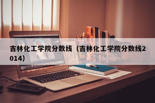 吉林化工学院分数线（吉林化工学院分数线2014）