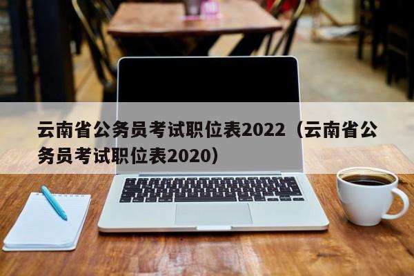 云南省公务员考试职位表2022（云南省公务员考试职位表2020）