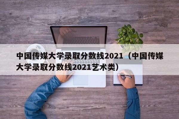 中国传媒大学录取分数线2021（中国传媒大学录取分数线2021艺术类）