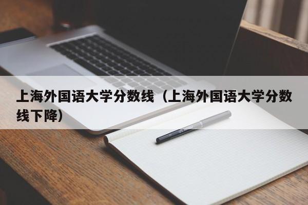 上海外国语大学分数线（上海外国语大学分数线下降）