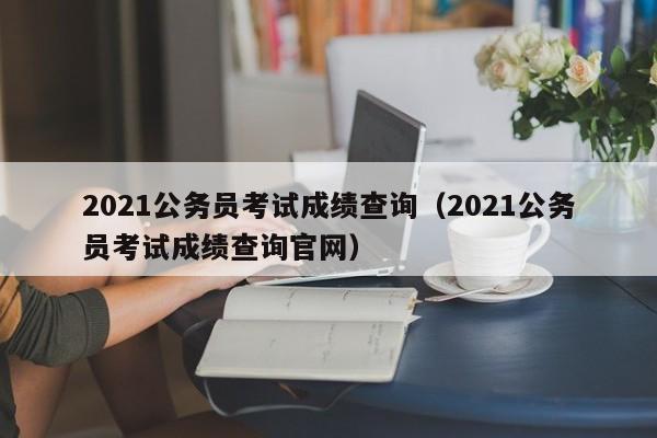 2021公务员考试成绩查询（2021公务员考试成绩查询官网）