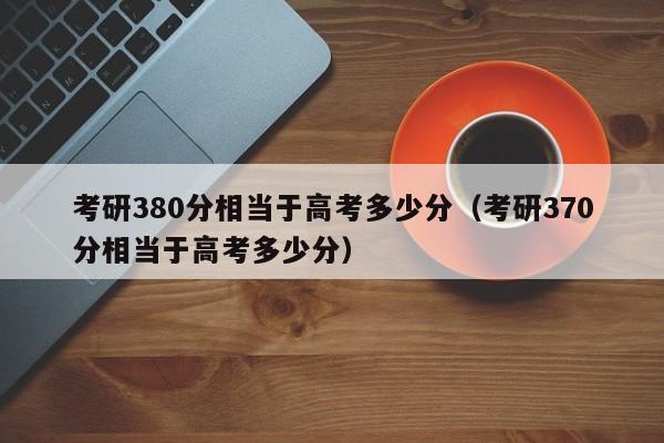 考研380分相当于高考多少分（考研370分相当于高考多少分）