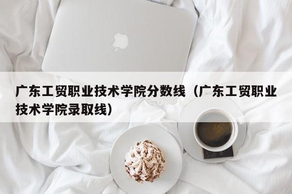 广东工贸职业技术学院分数线（广东工贸职业技术学院录取线）