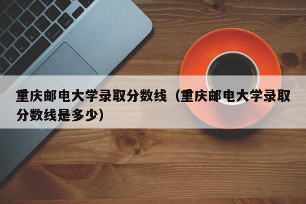 重庆邮电大学录取分数线（重庆邮电大学录取分数线是多少）