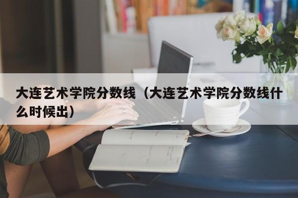 大连艺术学院分数线（大连艺术学院分数线什么时候出）