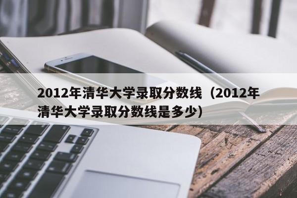 2012年清华大学录取分数线（2012年清华大学录取分数线是多少）