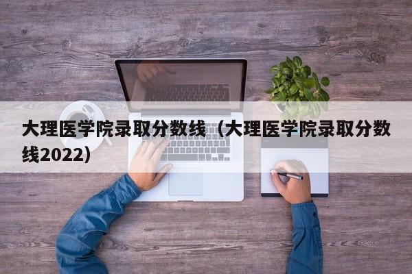 大理医学院录取分数线（大理医学院录取分数线2022）