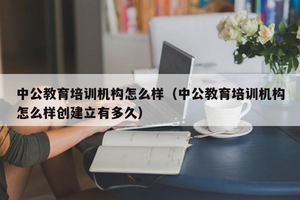 中公教育培训机构怎么样（中公教育培训机构怎么样创建立有多久）