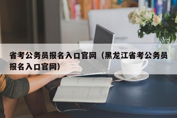 省考公务员报名入口官网（黑龙江省考公务员报名入口官网）