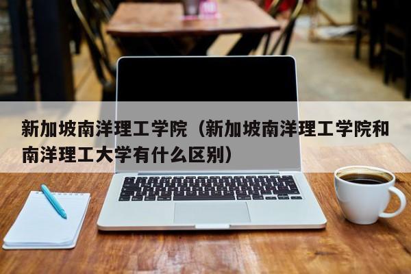 新加坡南洋理工学院（新加坡南洋理工学院和南洋理工大学有什么区别）