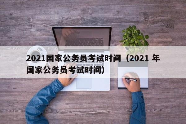 2021国家公务员考试时间（2021 年国家公务员考试时间）