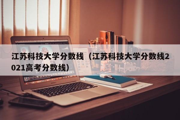 江苏科技大学分数线（江苏科技大学分数线2021高考分数线）