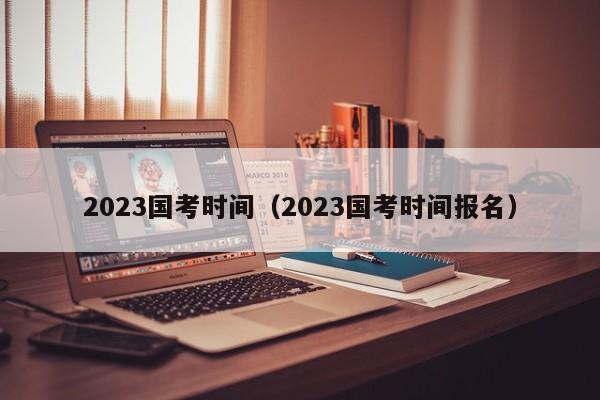 2023国考时间（2023国考时间报名）