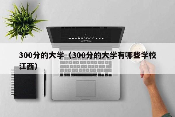 300分的大学（300分的大学有哪些学校江西）