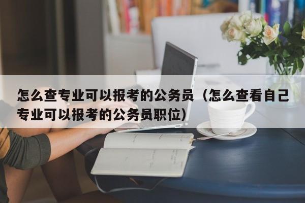 怎么查专业可以报考的公务员（怎么查看自己专业可以报考的公务员职位）