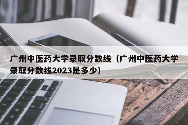 广州中医药大学录取分数线（广州中医药大学录取分数线2023是多少）