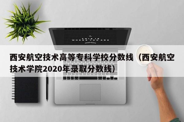 西安航空技术高等专科学校分数线（西安航空技术学院2020年录取分数线）