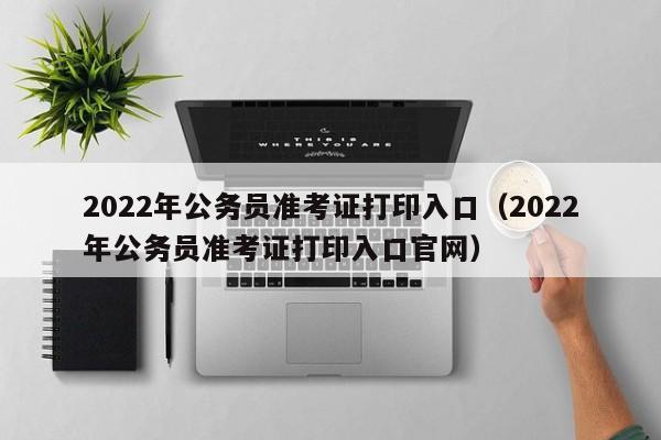 2022年公务员准考证打印入口（2022年公务员准考证打印入口官网）