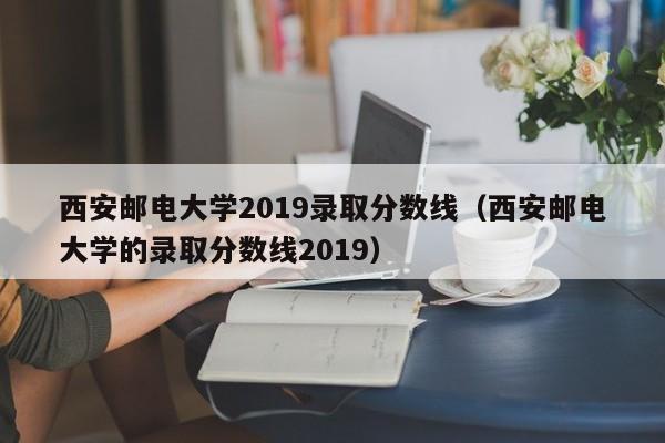 西安邮电大学2019录取分数线（西安邮电大学的录取分数线2019）