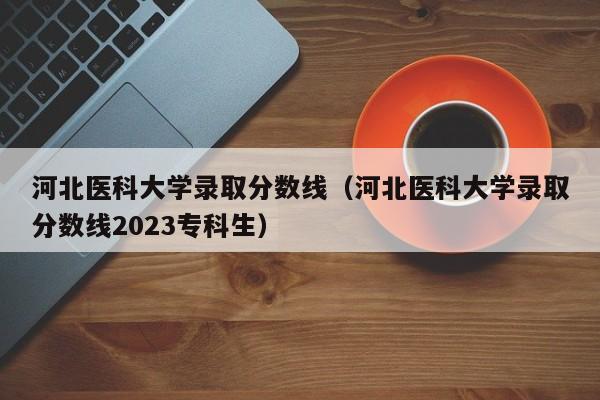 河北医科大学录取分数线（河北医科大学录取分数线2023专科生）