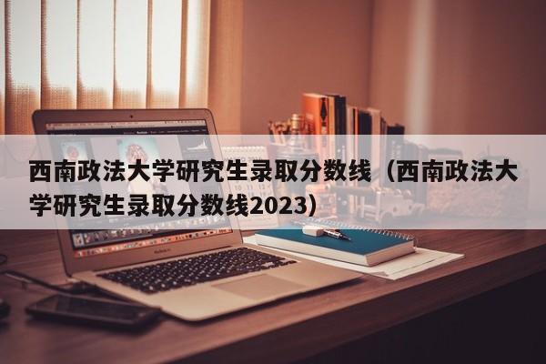 西南政法大学研究生录取分数线（西南政法大学研究生录取分数线2023）