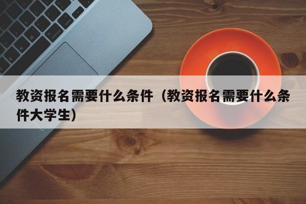 教资报名需要什么条件（教资报名需要什么条件大学生）