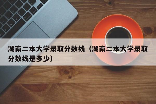 湖南二本大学录取分数线（湖南二本大学录取分数线是多少）