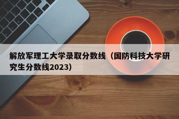 解放军理工大学录取分数线（国防科技大学研究生分数线2023）