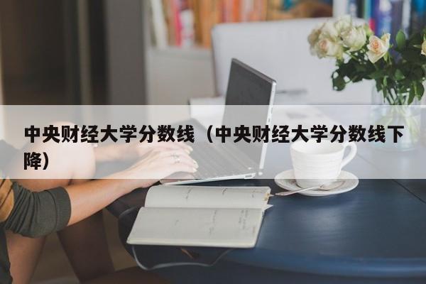 中央财经大学分数线（中央财经大学分数线下降）