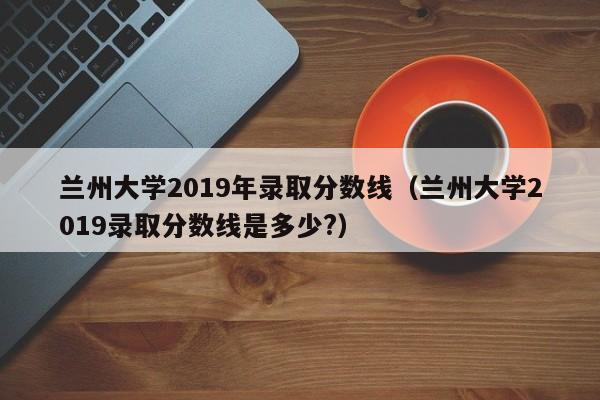 兰州大学2019年录取分数线（兰州大学2019录取分数线是多少?）