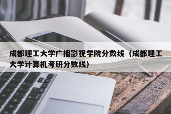 成都理工大学广播影视学院分数线（成都理工大学计算机考研分数线）