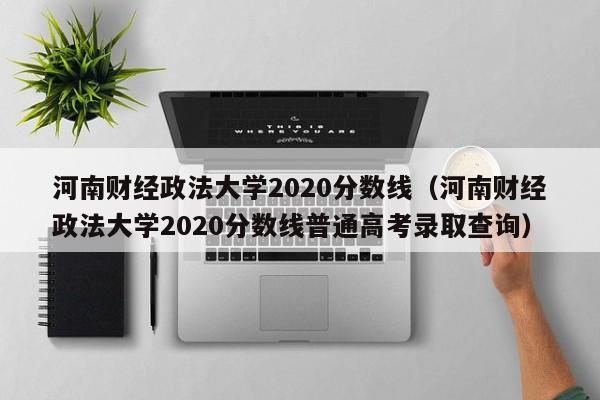 河南财经政法大学2020分数线（河南财经政法大学2020分数线普通高考录取查询）