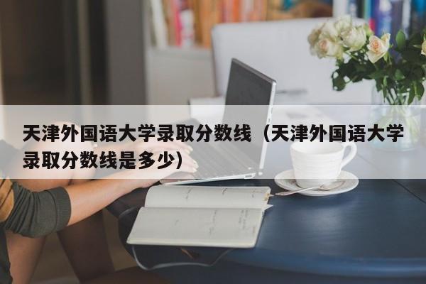 天津外国语大学录取分数线（天津外国语大学录取分数线是多少）