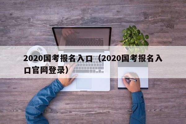 2020国考报名入口（2020国考报名入口官网登录）