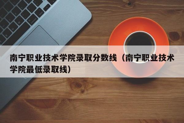 南宁职业技术学院录取分数线（南宁职业技术学院最低录取线）