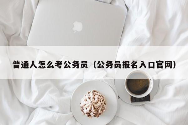 普通人怎么考公务员（公务员报名入口官网）