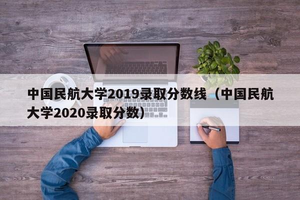 中国民航大学2019录取分数线（中国民航大学2020录取分数）