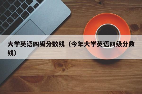 大学英语四级分数线（今年大学英语四级分数线）