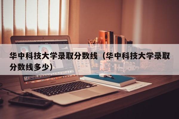 华中科技大学录取分数线（华中科技大学录取分数线多少）