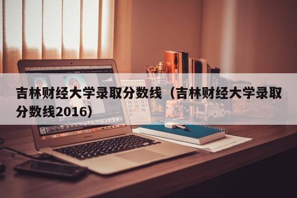 吉林财经大学录取分数线（吉林财经大学录取分数线2016）