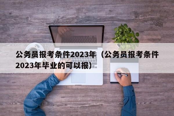 公务员报考条件2023年（公务员报考条件2023年毕业的可以报）